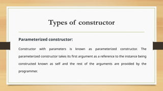 Types of constructor
Parameterized constructor:
Constructor with parameters is known as parameterized constructor. The
parameterized constructor takes its first argument as a reference to the instance being
constructed known as self and the rest of the arguments are provided by the
programmer.
 