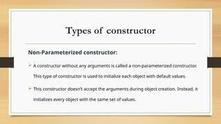 Types of constructor
Non-Parameterized constructor:
 A constructor without any arguments is called a non-parameterized constructor.
This type of constructor is used to initialize each object with default values.
 This constructor doesn’t accept the arguments during object creation. Instead, it
initializes every object with the same set of values.
 