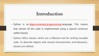 Introduction
• Python is an object-oriented programming language. This means
that almost all the code is implemented using a special construct
called classes.
• Python offers classes, which are a effective tool for writing reusable
code. To describe objects with shared characteristics and behaviors,
classes are utilized.
 