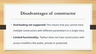 Disadvantages of constructor
• Overloading not supported: This means that you cannot have
multiple constructors with different parameters in a single class.
• Limited functionality: Python does not have constructors with
access modifiers like public, private or protected.
 