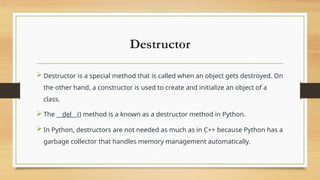 Destructor
 Destructor is a special method that is called when an object gets destroyed. On
the other hand, a constructor is used to create and initialize an object of a
class.
 The __del__() method is a known as a destructor method in Python.
 In Python, destructors are not needed as much as in C++ because Python has a
garbage collector that handles memory management automatically.
 