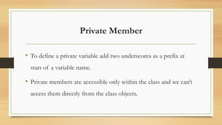 Private Member
• To define a private variable add two underscores as a prefix at
start of a variable name.
• Private members are accessible only within the class and we can’t
access them directly from the class objects.
 
