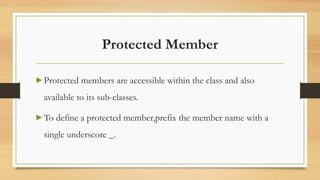 Protected Member
▶ Protected members are accessible within the class and also
available to its sub-classes.
▶ To define a protected member,prefix the member name with a
single underscore _.
 