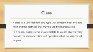 Class
• A class is a user-defined data type that contains both the data
itself and the methods that may be used to manipulate it.
• In a sense, classes serve as a template to create objects. They
provide the characteristics and operations that the objects will
employ.
 