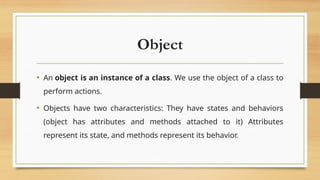 Object
• An object is an instance of a class. We use the object of a class to
perform actions.
• Objects have two characteristics: They have states and behaviors
(object has attributes and methods attached to it) Attributes
represent its state, and methods represent its behavior.
 