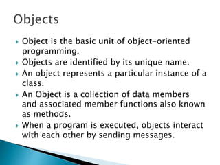  Object is the basic unit of object-oriented
programming.
 Objects are identified by its unique name.
 An object represents a particular instance of a
class.
 An Object is a collection of data members
and associated member functions also known
as methods.
 When a program is executed, objects interact
with each other by sending messages.
 