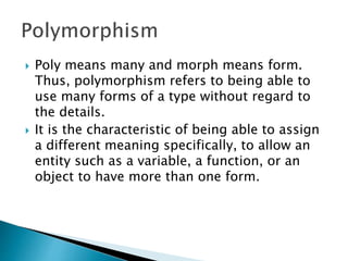  Poly means many and morph means form.
Thus, polymorphism refers to being able to
use many forms of a type without regard to
the details.
 It is the characteristic of being able to assign
a different meaning specifically, to allow an
entity such as a variable, a function, or an
object to have more than one form.
 