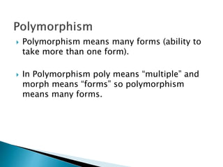  Polymorphism means many forms (ability to
take more than one form).
 In Polymorphism poly means “multiple” and
morph means “forms” so polymorphism
means many forms.
 