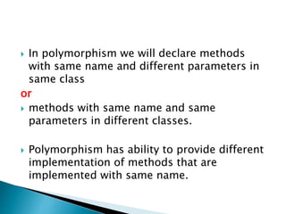  In polymorphism we will declare methods
with same name and different parameters in
same class
or
 methods with same name and same
parameters in different classes.
 Polymorphism has ability to provide different
implementation of methods that are
implemented with same name.
 