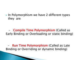  In Polymorphism we have 2 different types
they are
- Compile Time Polymorphism (Called as
Early Binding or Overloading or static binding)
- Run Time Polymorphism (Called as Late
Binding or Overriding or dynamic binding)
 