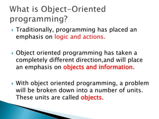  Traditionally, programming has placed an
emphasis on logic and actions.
 Object oriented programming has taken a
completely different direction,and will place
an emphasis on objects and information.
 With object oriented programming, a problem
will be broken down into a number of units.
These units are called objects.
 