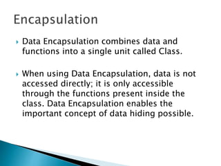  Data Encapsulation combines data and
functions into a single unit called Class.
 When using Data Encapsulation, data is not
accessed directly; it is only accessible
through the functions present inside the
class. Data Encapsulation enables the
important concept of data hiding possible.
 