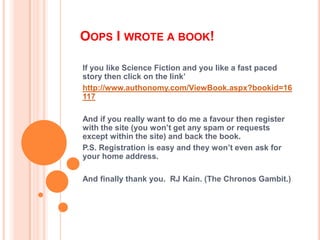 Oops I wrote a book! If you like Science Fiction and you like a fast paced story then click on the link’ http://www.authonomy.com/ViewBook.aspx?bookid=16117 And if you really want to do me a favour then register with the site (you won’t get any spam or requests except within the site) and back the book. P.S. Registration is easy and they won’t even ask for your home address.  And finally thank you.  RJ Kain. (The Chronos Gambit.) 