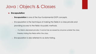  Encapsulation
o Encapsulation is one of the four fundamental OOP concepts.
o Encapsulation is the technique of making the fields in a class private and
providing access to the fields via public methods.
o If a field is declared private, it cannot be accessed by anyone outside the class,
thereby hiding the fields within the class.
o Encapsulation is also referred to as data hiding.
Java : Objects & Classes
 
