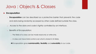  Encapsulation
o Encapsulation can be described as a protective barrier that prevents the code
and data being randomly accessed by other code defined outside the class.
o Access to the data and code is tightly controlled by an interface.
o Benefits of Encapsulation:
o The fields of a class can be made read-only or write-only.
o A class can have total control over what is stored in its fields.
Encapsulation gives maintainability, flexibility and extensibility to our code.
Java : Objects & Classes
 
