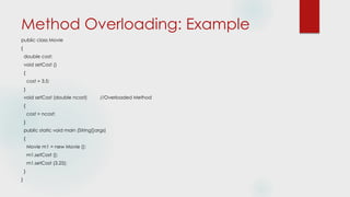 Method Overloading: Example
public class Movie
{
double cost;
void setCost ()
{
cost = 3.5;
}
void setCost (double ncost) //Overloaded Method
{
cost = ncost;
}
public static void main (String[]args)
{
Movie m1 = new Movie ();
m1.setCost ();
m1.setCost (3.25);
}
}
 