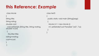this Reference: Example
class Movie
{
String title;
String rating;
double cost;
void setDetails (String title, String nrating,
double ncost)
{
this.title=title;
rating=nrating;
cost=ncost;
}
}
class test3
{
public static void main (String[]args)
{
Movie m1 = new Movie ();
m1.setDetails("Lost Paradise","pG", 7.6);
}
}
 