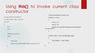Using this() to invoke current class
constructor
// Java code for using this() to
// invoke current class constructor
class Test
{
int a;
int b;
//Default constructor
Test()
{
this(10, 20);
System.out.println("Inside default constructor n");
}
//Parameterized constructor
Test(int a, int b)
{
this.a = a;
this.b = b;
System.out.println("Inside parameterized
constructor");
}
public static void main(String[] args)
{
Test object = new Test();
}
}
 
