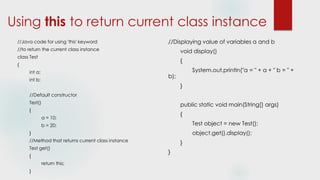Using this to return current class instance
//Java code for using 'this' keyword
//to return the current class instance
class Test
{
int a;
int b;
//Default constructor
Test()
{
a = 10;
b = 20;
}
//Method that returns current class instance
Test get()
{
return this;
}
//Displaying value of variables a and b
void display()
{
System.out.println("a = " + a + " b = " +
b);
}
public static void main(String[] args)
{
Test object = new Test();
object.get().display();
}
}
 