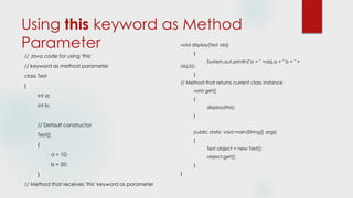 Using this keyword as Method
Parameter
// Java code for using 'this'
// keyword as method parameter
class Test
{
int a;
int b;
// Default constructor
Test()
{
a = 10;
b = 20;
}
// Method that receives 'this' keyword as parameter
void display(Test obj)
{
System.out.println("a = " +obj.a + " b = " +
obj.b);
}
// Method that returns current class instance
void get()
{
display(this);
}
public static void main(String[] args)
{
Test object = new Test();
object.get();
}
}
 
