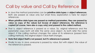 Call by value and Call by Reference
 In Java the method parameters can be primitive data types or object references.
Both are passed as value only but small tricky explanation is here for object
references.
 When primitive data types are passed as method parameters, they are passed by
value (a copy of the value) but incase of object references, the reference is
copied (of course, here also a copy only) and passed to the called method.
 That is, object reference is passed as a value. So, original reference and the
parameter copy both will refer the same Java object. As both refer the same
object, if the calling method changes the value of its reference (passed from
calling method), the original object value itself changes.
 Note that object itself is not passed, but it’s references is passed.
 Finally to say, in Java, everyone is passed by value. But with object, the value of
the reference is passed.
 