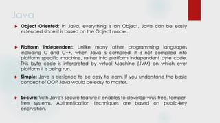 Java
 Object Oriented: In Java, everything is an Object. Java can be easily
extended since it is based on the Object model.
 Platform independent: Unlike many other programming languages
including C and C++, when Java is compiled, it is not compiled into
platform specific machine, rather into platform independent byte code.
This byte code is interpreted by virtual Machine (JVM) on which ever
platform it is being run.
 Simple: Java is designed to be easy to learn. If you understand the basic
concept of OOP Java would be easy to master.
 Secure: With Java's secure feature it enables to develop virus-free, tamper-
free systems. Authentication techniques are based on public-key
encryption.
 