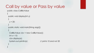 Call by value or Pass by value
public class CallByValue
{
public void display(int y)
{
y = 20;
}
public static void main(String args[])
{
CallByValue cbv = new CallByValue();
int x = 10;
cbv.display(x);
System.out.println(x); // prints 10 and not 20
}
}
 