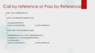 Call by reference or Pass by Reference
public class CallByReference
{
public void display(StringBuffer sb2)
{
sb2.append("World");
System.out.println(sb2); // prints HelloWorld
}
public static void main(String args[])
{
CallByReference cbr = new CallByReference();
StringBuffer sb1 = new StringBuffer("Hello");
cbr.display(sb1);
System.out.println(sb1); // prints HelloWorld
}
}
 