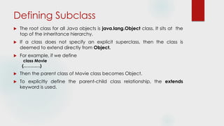 Defining Subclass
 The root class for all Java objects is java.lang.Object class. It sits at the
top of the inheritance hierarchy.
 If a class does not specify an explicit superclass, then the class is
deemed to extend directly from Object.
 For example, if we define
class Movie
{…………}
 Then the parent class of Movie class becomes Object.
 To explicitly define the parent-child class relationship, the extends
keyword is used.
 
