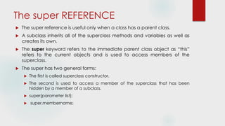 The super REFERENCE
 The super reference is useful only when a class has a parent class.
 A subclass inherits all of the superclass methods and variables as well as
creates its own.
 The super keyword refers to the immediate parent class object as “this”
refers to the current objects and is used to access members of the
superclass.
 The super has two general forms:
 The first is called superclass constructor.
 The second is used to access a member of the superclass that has been
hidden by a member of a subclass.
 super(parameter list);
 super.membername;
 