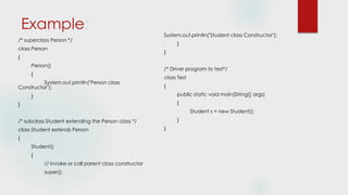 Example:
/* superclass Person */
class Person
{
Person()
{
System.out.println("Person class
Constructor");
}
}
/* subclass Student extending the Person class */
class Student extends Person
{
Student()
{
// invoke or call parent class constructor
super();
System.out.println("Student class Constructor");
}
}
/* Driver program to test*/
class Test
{
public static void main(String[] args)
{
Student s = new Student();
}
}
 