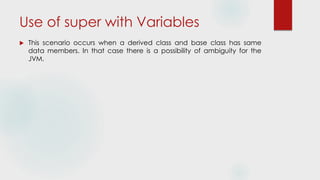 Use of super with Variables
 This scenario occurs when a derived class and base class has same
data members. In that case there is a possibility of ambiguity for the
JVM.
 