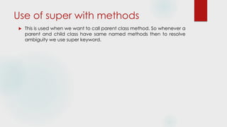 Use of super with methods
 This is used when we want to call parent class method. So whenever a
parent and child class have same named methods then to resolve
ambiguity we use super keyword.
 