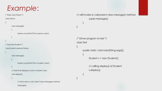 Example:
/* Base class Person */
class Person
{
void message()
{
System.out.println("This is person class");
}
}
/* Subclass Student */
class Student extends Person
{
void message()
{
System.out.println("This is student class");
}
// Note that display() is only in Student class
void display()
{
// will invoke or call current class message() method
message();
// will invoke or call parent class message() method
super.message();
}
}
/* Driver program to test */
class Test
{
public static void main(String args[])
{
Student s = new Student();
// calling display() of Student
s.display();
}
}
 