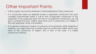 Other Important Points:
 Call to super() must be first statement in Derived(Student) Class constructor.
 If a constructor does not explicitly invoke a superclass constructor, the Java
compiler automatically inserts a call to the no-argument constructor of the
superclass. If the superclass does not have a no-argument constructor, you will
get a compile-time error. Object does have such a constructor, so if Object is
the only superclass, there is no problem.
 If a subclass constructor invokes a constructor of its superclass, either explicitly or
implicitly, you might think that a whole chain of constructors called, all the way
back to the constructor of Object. This, in fact, is the case. It is called
constructor chaining.
 