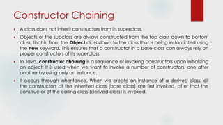 Constructor Chaining
 A class does not inherit constructors from its superclass.
 Objects of the subclass are always constructed from the top class down to bottom
class, that is, from the Object class down to the class that is being instantiated using
the new keyword. This ensures that a constructor in a base class can always rely on
proper constructors of its superclass.
 In Java, constructor chaining is a sequence of invoking constructors upon initializing
an object. It is used when we want to invoke a number of constructors, one after
another by using only an instance.
 It occurs through inheritance. When we create an instance of a derived class, all
the constructors of the inherited class (base class) are first invoked, after that the
constructor of the calling class (derived class) is invoked.
 
