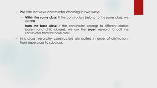  We can achieve constructor chaining in two ways:
 Within the same class: If the constructors belong to the same class, we
use this
 From the base class: If the constructor belongs to different classes
(parent and child classes), we use the super keyword to call the
constructor from the base class.
 In a class hierarchy, constructors are called in order of derivation,
from superclass to subclass.
 
