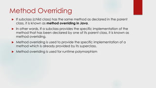 Method Overriding
 If subclass (child class) has the same method as declared in the parent
class, it is known as method overriding in Java.
 In other words, If a subclass provides the specific implementation of the
method that has been declared by one of its parent class, it is known as
method overriding.
 Method overriding is used to provide the specific implementation of a
method which is already provided by its superclass.
 Method overriding is used for runtime polymorphism
 