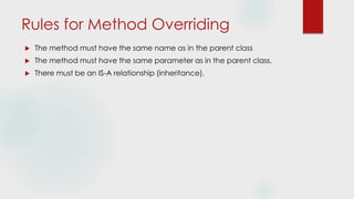 Rules for Method Overriding
 The method must have the same name as in the parent class
 The method must have the same parameter as in the parent class.
 There must be an IS-A relationship (inheritance).
 