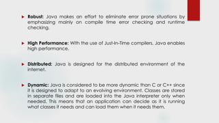  Robust: Java makes an effort to eliminate error prone situations by
emphasizing mainly on compile time error checking and runtime
checking.
 High Performance: With the use of Just-In-Time compilers, Java enables
high performance.
 Distributed: Java is designed for the distributed environment of the
internet.
 Dynamic: Java is considered to be more dynamic than C or C++ since
it is designed to adapt to an evolving environment. Classes are stored
in separate files and are loaded into the Java interpreter only when
needed. This means that an application can decide as it is running
what classes it needs and can load them when it needs them.
 