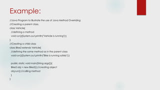 Example:
//Java Program to illustrate the use of Java Method Overriding
//Creating a parent class.
class Vehicle{
//defining a method
void run(){System.out.println("Vehicle is running");}
}
//Creating a child class
class Bike2 extends Vehicle{
//defining the same method as in the parent class
void run(){System.out.println("Bike is running safely");}
public static void main(String args[]){
Bike2 obj = new Bike2();//creating object
obj.run();//calling method
}
}
 
