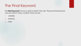 The Final Keyword
The final keyword in java is used to restrict the user. The java final keyword
can be used in many context. Final can be:
1. variable
2. method
3. class
 