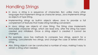 Handling Strings
 In Java, a string is a sequence of characters. But, unlike many other
languages that implement strings as character arrays, Java implements strings
as objects of type String.
 Implementing strings as built-in objects allows Java to provide a full
complement of features that make string handling convenient.
 In Java, strings are objects of class String. The String class implements
immutable character strings, which are read only, after the string has been
created and initialized. Once a string object is created it cannot be
changed.
 For example, Java has methods to compare two strings, search for a
substring, concatenate two strings, and change the case of letters within a
string.
 Also, String objects can be constructed a number of ways, making it easy to
obtain a string when needed.
 
