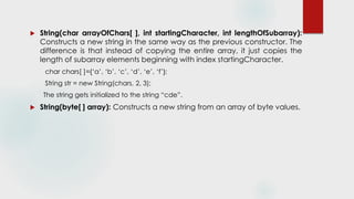  String(char arrayOfChars[ ], int startingCharacter, int lengthOfSubarray):
Constructs a new string in the same way as the previous constructor. The
difference is that instead of copying the entire array, it just copies the
length of subarray elements beginning with index startingCharacter.
char chars[ ]={‘a’, ‘b’, ‘c’, ‘d’, ‘e’, ‘f’};
String str = new String(chars, 2, 3);
The string gets initialized to the string “cde”.
 String(byte[ ] array): Constructs a new string from an array of byte values.
 