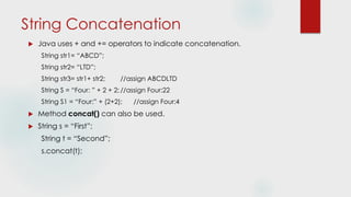 String Concatenation
 Java uses + and += operators to indicate concatenation.
String str1= “ABCD”;
String str2= “LTD”;
String str3= str1+ str2; //assign ABCDLTD
String S = “Four: ” + 2 + 2;//assign Four:22
String S1 = “Four:” + (2+2); //assign Four:4
 Method concat() can also be used.
 String s = “First”;
String t = “Second”;
s.concat(t);
 