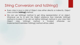 String Conversion and toString()
 Every class in java is child of Object class either directly or indirectly. Object
class contains toString() method.
 We can use toString() method to get string representation of an object.
Whenever we try to print the Object reference then internally toString()
method is invoked. If we did not define toString() method in your class then
Object class toString() method is invoked otherwise our
implemented/Overridden toString() method will be called.
 