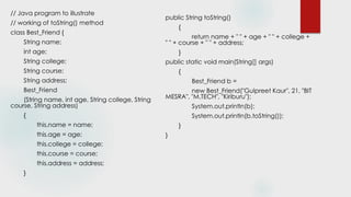 // Java program to illustrate
// working of toString() method
class Best_Friend {
String name;
int age;
String college;
String course;
String address;
Best_Friend
(String name, int age, String college, String
course, String address)
{
this.name = name;
this.age = age;
this.college = college;
this.course = course;
this.address = address;
}
public String toString()
{
return name + " " + age + " " + college +
" " + course + " " + address;
}
public static void main(String[] args)
{
Best_Friend b =
new Best_Friend("Gulpreet Kaur", 21, "BIT
MESRA", "M.TECH", "Kiriburu");
System.out.println(b);
System.out.println(b.toString());
}
}
 