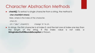 Character Abstraction Methods
 charAt(): To extract a single character from a string, the method is
char charAt(int where)
Here, where is the index of the character.
char ch;
ch = “abc”. charAt(1); //assign ‘b’ to ch.
 In strings, the first character is at index 0, and the last one at index one less than
the length of the string. If the index value is not valid, a
StringIndexOutOfBoundsException is thrown.
 