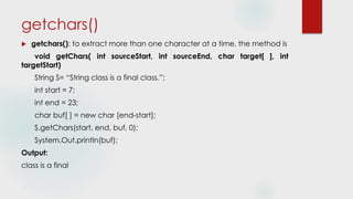 getchars()
 getchars(): to extract more than one character at a time, the method is
void getChars( int sourceStart, int sourceEnd, char target[ ], int
targetStart)
String S= “String class is a final class.”;
int start = 7;
int end = 23;
char buf[ ] = new char [end-start];
S.getChars(start, end, buf, 0);
System.Out.println(buf);
Output:
class is a final
 