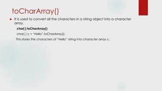 toCharArray()
 It is used to convert all the characters in a string object into a character
array.
char[ ] toCharArray()
char[ ] c = “Hello”.toCharArray();
This stores the characters of “Hello” string into character array c.
 